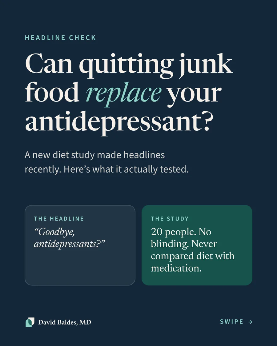 Navy cover slide. Eyebrow: "Headline check." Large serif headline: "Can quitting junk food replace your antidepressant?" with "replace" in teal italics. Subtext: "A new diet study made headlines recently. Here's what it actually tested." Two cards side by side: "The headline: 'Goodbye, antidepressants?'" and "The study: 20 people. No blinding. Never compared diet with medication." Footer: David Baldes, MD logo and "Swipe."
